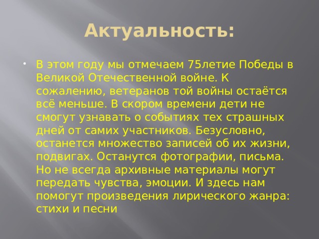 Актуальность: В этом году мы отмечаем 75летие Победы в Великой Отечественной войне. К сожалению, ветеранов той войны остаётся всё меньше. В скором времени дети не смогут узнавать о событиях тех страшных дней от самих участников. Безусловно, останется множество записей об их жизни, подвигах. Останутся фотографии, письма. Но не всегда архивные материалы могут передать чувства, эмоции. И здесь нам помогут произведения лирического жанра: стихи и песни 