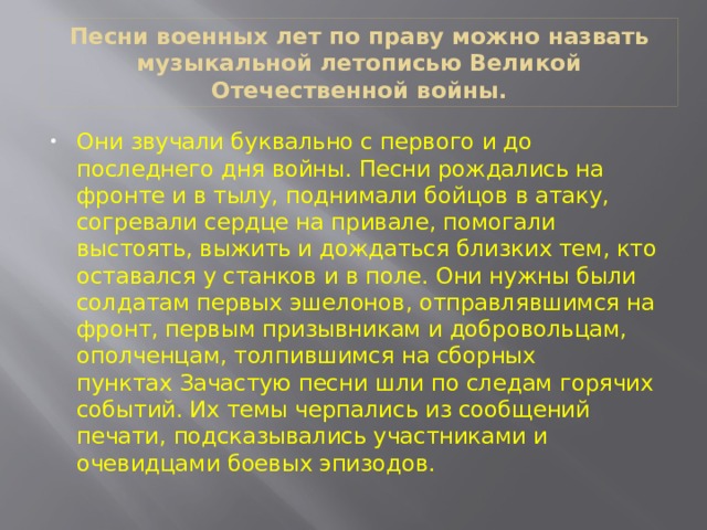 Песни военных лет по праву можно назвать музыкальной летописью Великой Отечественной войны. Они звучали буквально с первого и до последнего дня войны. Песни рождались на фронте и в тылу, поднимали бойцов в атаку, согревали сердце на привале, помогали выстоять, выжить и дождаться близких тем, кто оставался у станков и в поле. Они нужны были солдатам первых эшелонов, отправлявшимся на фронт, первым призывникам и добровольцам, ополченцам, толпившимся на сборных пунктах Зачастую песни шли по следам горячих событий. Их темы черпались из сообщений печати, подсказывались участниками и очевидцами боевых эпизодов. 
