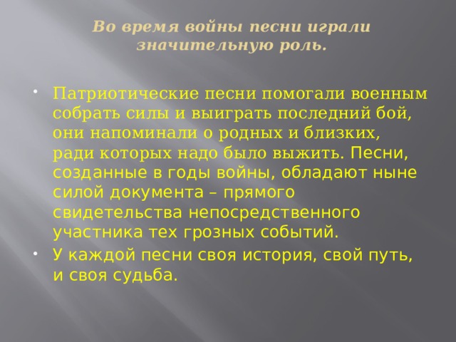 Во время войны песни играли значительную роль.   Патриотические песни помогали военным собрать силы и выиграть последний бой, они напоминали о родных и близких,  ради которых надо было выжить. Песни, созданные в годы войны, обладают ныне силой документа – прямого свидетельства непосредственного участника тех грозных событий. У каждой песни своя история, свой путь, и своя судьба.   