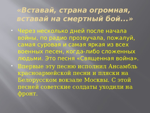 «Вставай, страна огромная,  вставай на смертный бой...» Через несколько дней после начала войны, по радио прозвучала, пожалуй, самая суровая и самая яркая из всех военных песен, когда-либо сложенных людьми. Это песня «Священная война». Впервые эту песню исполнил Ансамбль красноармейской песни и пляски на Белорусском вокзале Москвы. С этой  песней советские солдаты уходили на фронт. 