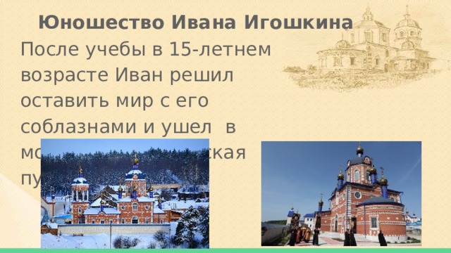 Юношество Ивана Игошкина После учебы в 15-летнем возрасте Иван решил оставить мир с его соблазнами и ушел в монастырь Жадовская пустынь. 