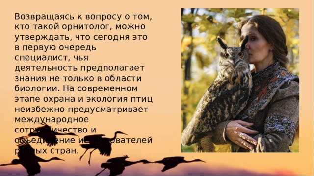 Возвращаясь к вопросу о том, кто такой орнитолог, можно утверждать, что сегодня это в первую очередь специалист, чья деятельность предполагает знания не только в области биологии. На современном этапе охрана и экология птиц неизбежно предусматривает международное сотрудничество и объединение исследователей разных стран. 