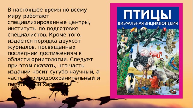 В настоящее время по всему миру работают специализированные центры, институты по подготовке специалистов. Кроме того, издается порядка двухсот журналов, посвященных последним достижениям в области орнитологии. Следует при этом сказать, что часть изданий носит сугубо научный, а часть – природоохранительный и популярный характер. 