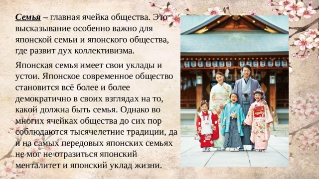Семья – главная ячейка общества. Это высказывание особенно важно для японской семьи и японского общества, где развит дух коллективизма. Японская семья имеет свои уклады и устои. Японское современное общество становится всё более и более демократично в своих взглядах на то, какой должна быть семья. Однако во многих ячейках общества до сих пор соблюдаются тысячелетние традиции, да и на самых передовых японских семьях не мог не отразиться японский менталитет и японский уклад жизни. 