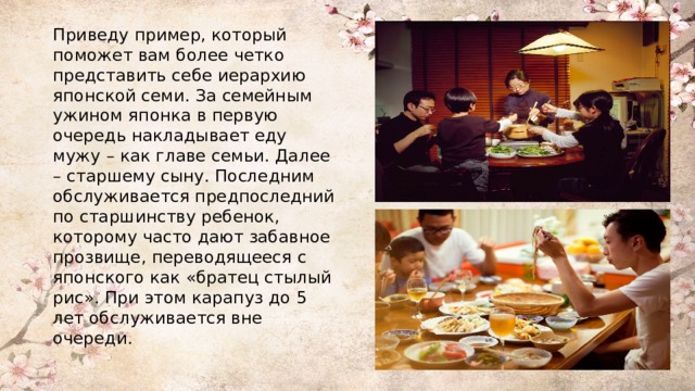 Приведу пример, который поможет вам более четко представить себе иерархию японской семи. За семейным ужином японка в первую очередь накладывает еду мужу – как главе семьи. Далее – старшему сыну. Последним обслуживается предпоследний по старшинству ребенок, которому часто дают забавное прозвище, переводящееся с японского как «братец стылый рис». При этом карапуз до 5 лет обслуживается вне очереди. 