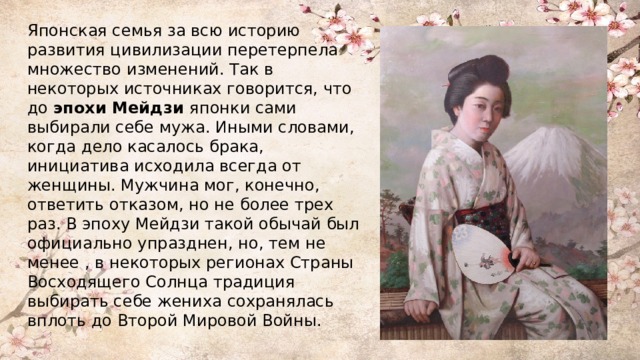 Японская семья за всю историю развития цивилизации перетерпела множество изменений. Так в некоторых источниках говорится, что до эпохи Мейдзи японки сами выбирали себе мужа. Иными словами, когда дело касалось брака, инициатива исходила всегда от женщины. Мужчина мог, конечно, ответить отказом, но не более трех раз. В эпоху Мейдзи такой обычай был официально упразднен, но, тем не менее , в некоторых регионах Страны Восходящего Солнца традиция выбирать себе жениха сохранялась вплоть до Второй Мировой Войны. 