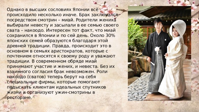 Однако в высших сословиях Японии всё происходило несколько иначе. Брак заключался посредством смотрин – миай. Родители жениха выбирали невесту и засылали в ее семью своего свата – накоодо. Интересен тот факт, что миай сохранился в Японии и по сей день. Около 30% японских семей образуются благодаря этой древней традиции. Правда, происходит это в основном в семьях аристократов, которые с почтением относятся к своему роду и уважают традиции. В современном обряде миай принимают участие и жених, и невеста. Без их взаимного согласия брак невозможен. Роли накоодо (сватов) теперь берут на себя специальные фирмы, которые помогают подыскать клиентам идеальных спутников жизни и организуют ужин-смотрины в ресторане. 