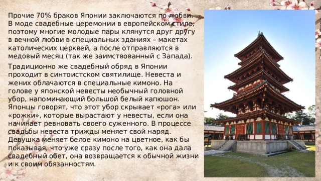Прочие 70% браков Японии заключаются по любви. В моде свадебные церемонии в европейском стиле, поэтому многие молодые пары клянутся друг другу в вечной любви в специальных зданиях – макетах католических церквей, а после отправляются в медовый месяц (так же заимствованный с Запада). Традиционно же свадебный обряд в Японии проходит в синтоистском святилище. Невеста и жених облачаются в специальные кимоно. На голове у японской невесты необычный головной убор, напоминающий большой белый капюшон. Японцы говорят, что этот убор скрывает «рога» или «рожки», которые вырастают у невесты, если она начинает ревновать своего суженного. В процессе свадьбы невеста трижды меняет свой наряд. Девушка меняет белое кимоно на цветное, как бы показывая, что уже сразу после того, как она дала свадебный обет, она возвращается к обычной жизни и к своим обязанностям. 