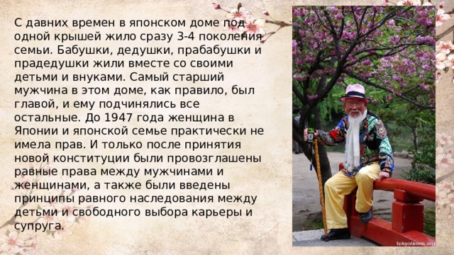 С давних времен в японском доме под одной крышей жило сразу 3-4 поколения семьи. Бабушки, дедушки, прабабушки и прадедушки жили вместе со своими детьми и внуками. Самый старший мужчина в этом доме, как правило, был главой, и ему подчинялись все остальные. До 1947 года женщина в Японии и японской семье практически не имела прав. И только после принятия новой конституции были провозглашены равные права между мужчинами и женщинами, а также были введены принципы равного наследования между детьми и свободного выбора карьеры и супруга. 