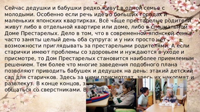Сейчас дедушки и бабушки редко живут в одной семье с молодыми. Особенно если речь идет о больших городах и маленьких японских квартирках. Всё чаще престарелые родители живут либо в отдельной квартире или доме, либо в специальном Доме Престарелых. Дело в том, что в современной японской семье часто заняты целый день оба супруга: и у них просто нет возможности приглядывать за престарелыми родителями. А если старички имеют проблемы со здоровьем и нуждаются в уходе и присмотре, то Дом Престарелых становится наиболее приемлемым решением. Тем более что многие заведения подобного плана позволяют приводить бабушек и дедушек на день: этакий детский сад для старичков. Здесь за ними присмотрят, здесь их накормят и развлекут. В конце концов, здесь бабушки и дедушки могут общаться со сверстниками. Вечером же их забирают домой дети. 