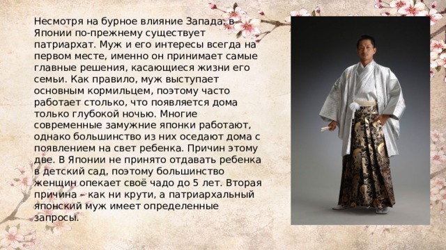 Несмотря на бурное влияние Запада, в Японии по-прежнему существует патриархат. Муж и его интересы всегда на первом месте, именно он принимает самые главные решения, касающиеся жизни его семьи. Как правило, муж выступает основным кормильцем, поэтому часто работает столько, что появляется дома только глубокой ночью. Многие современные замужние японки работают, однако большинство из них оседают дома с появлением на свет ребенка. Причин этому две. В Японии не принято отдавать ребенка в детский сад, поэтому большинство женщин опекает своё чадо до 5 лет. Вторая причина – как ни крути, а патриархальный японский муж имеет определенные запросы. 