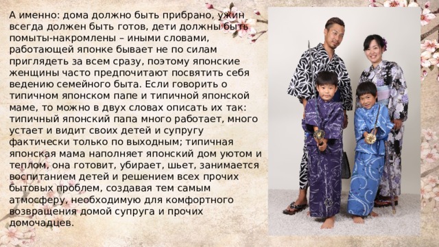 А именно: дома должно быть прибрано, ужин всегда должен быть готов, дети должны быть помыты-накромлены – иными словами, работающей японке бывает не по силам приглядеть за всем сразу, поэтому японские женщины часто предпочитают посвятить себя ведению семейного быта. Если говорить о типичном японском папе и типичной японской маме, то можно в двух словах описать их так: типичный японский папа много работает, много устает и видит своих детей и супругу фактически только по выходным; типичная японская мама наполняет японский дом уютом и теплом, она готовит, убирает, шьет, занимается воспитанием детей и решением всех прочих бытовых проблем, создавая тем самым атмосферу, необходимую для комфортного возвращения домой супруга и прочих домочадцев. 