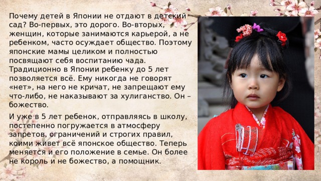 Почему детей в Японии не отдают в детский сад? Во-первых, это дорого. Во-вторых, женщин, которые занимаются карьерой, а не ребенком, часто осуждает общество. Поэтому японские мамы целиком и полностью посвящают себя воспитанию чада. Традиционно в Японии ребенку до 5 лет позволяется всё. Ему никогда не говорят «нет», на него не кричат, не запрещают ему что-либо, не наказывают за хулиганство. Он – божество. И уже в 5 лет ребенок, отправляясь в школу, постепенно погружается в атмосферу запретов, ограничений и строгих правил, коими живет всё японское общество. Теперь меняется и его положение в семье. Он более не король и не божество, а помощник. 