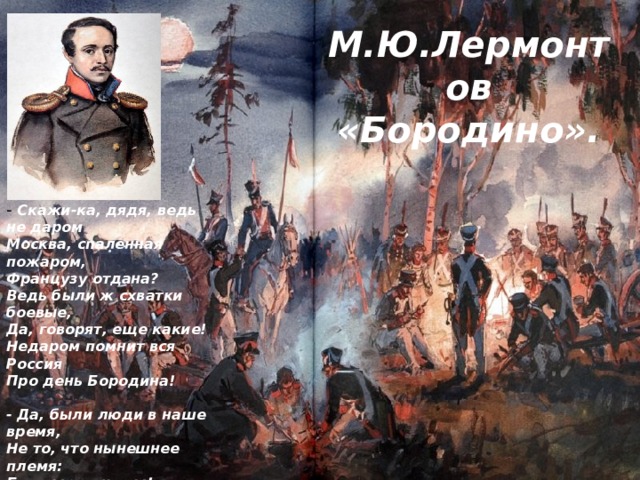 М.Ю.Лермонтов «Бородино». - Скажи-ка, дядя, ведь не даром  Москва, спаленная пожаром,  Французу отдана?  Ведь были ж схватки боевые,  Да, говорят, еще какие!  Недаром помнит вся Россия  Про день Бородина!   - Да, были люди в наше время,  Не то, что нынешнее племя:  Богатыри - не вы!  Плохая им досталась доля:  Немногие вернулись с поля...  Не будь на то господня воля,  Не отдали б Москвы!   