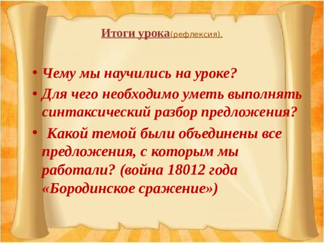  Итоги урока (рефлексия).     Чему мы научились на уроке? Для чего необходимо уметь выполнять синтаксический разбор предложения?  Какой темой были объединены все предложения, с которым мы работали? (война 18012 года «Бородинское сражение») 