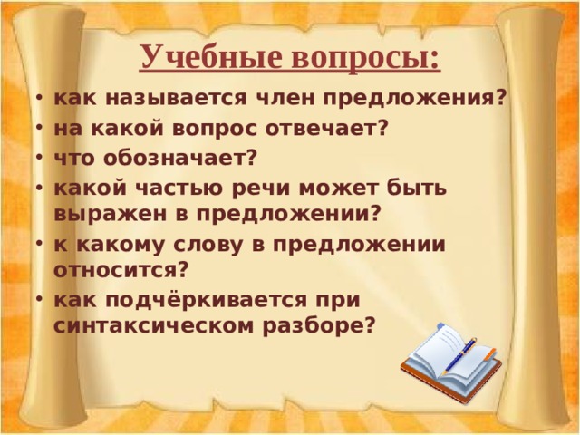 Учебные вопросы: как называется член предложения? на какой вопрос отвечает? что обозначает? какой частью речи может быть выражен в предложении? к какому слову в предложении относится? как подчёркивается при синтаксическом разборе? 