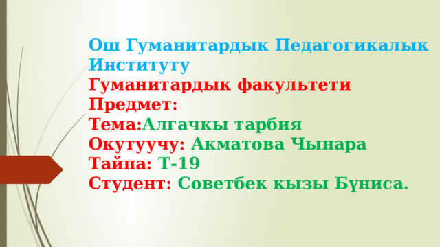 Ош Гуманитардык Педагогикалык Институту  Гуманитардык факультети  Предмет:  Тема: Алгачкы тарбия  Окутуучу: Акматова Чынара  Тайпа: Т-19  Студент: Советбек кызы Бүниса.   