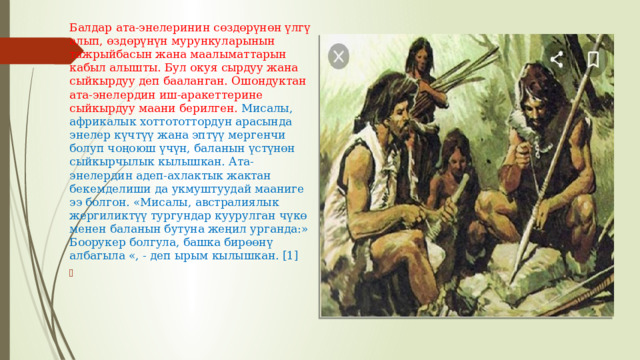 Балдар ата-энелеринин сөздөрүнөн үлгү алып, өздөрүнүн мурункуларынын тажрыйбасын жана маалыматтарын кабыл алышты. Бул окуя сырдуу жана сыйкырдуу деп бааланган. Ошондуктан ата-энелердин иш-аракеттерине сыйкырдуу маани берилген. Мисалы, африкалык хоттототтордун арасында энелер күчтүү жана эптүү мергенчи болуп чоңоюш үчүн, баланын үстүнөн сыйкырчылык кылышкан. Ата-энелердин адеп-ахлактык жактан бекемделиши да укмуштуудай мааниге ээ болгон. «Мисалы, австралиялык жергиликтүү тургундар куурулган чүкө менен баланын бутуна жеңил урганда:» Боорукер болгула, башка бирөөнү албагыла «, - деп ырым кылышкан. [1] 