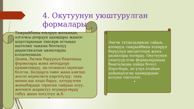 4. Окутуунун уюштурулган формалары   Тажрыйбаны өткөрүп жатканда, алгачкы доордун адамдары жашоо шарттарынын таасири астында иштелип чыккан белгилүү дидактикалык ыкмаларды колдонушкан. Демек, билим берүүнүн баштапкы формалары жана методдору примитивдүү, аң-сезимсиз мүнөздө болгон. Балдарга эмне жана кантип жасоо керектиги көрсөтүлдү: таяк менен иш алып баруу, өлтүрүлгөн жаныбардын терисин сыйрып алуу, жегенге жарактуу өсүмдүктөрдү табуу жана чогултуу ж.б. Эмгек татаалдашкан сайын, коомдук тажрыйбаны өткөрүп берүүнүн милдеттери жана ыкмалары өзгөрдү. Окутуунун уюштурулган формаларынын башталышы пайда болот. Бара-бара, ал үчүн атайын дайындалган адамдардын колуна топтолот. 