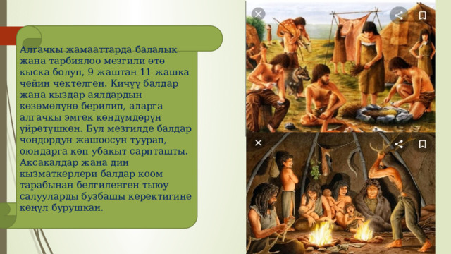 Алгачкы жамааттарда балалык жана тарбиялоо мезгили өтө кыска болуп, 9 жаштан 11 жашка чейин чектелген. Кичүү балдар жана кыздар аялдардын көзөмөлүнө берилип, аларга алгачкы эмгек көндүмдөрүн үйрөтүшкөн. Бул мезгилде балдар чоңдордун жашоосун туурап, оюндарга көп убакыт сарпташты. Аксакалдар жана дин кызматкерлери балдар коом тарабынан белгиленген тыюу салууларды бузбашы керектигине көңүл бурушкан. 