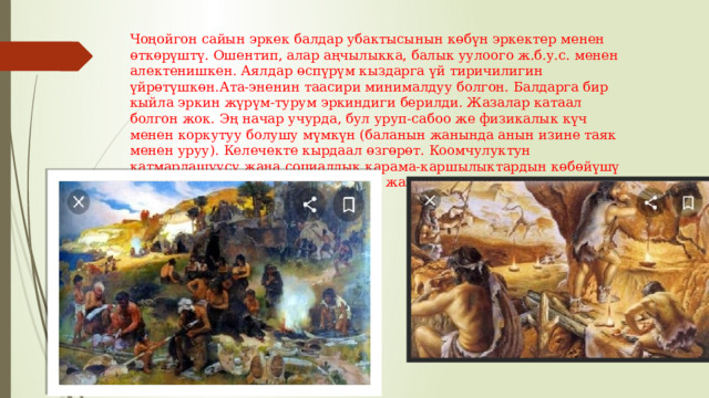 Чоңойгон сайын эркек балдар убактысынын көбүн эркектер менен өткөрүштү. Ошентип, алар аңчылыкка, балык уулоого ж.б.у.с. менен алектенишкен. Аялдар өспүрүм кыздарга үй тиричилигин үйрөтүшкөн.Ата-эненин таасири минималдуу болгон. Балдарга бир кыйла эркин жүрүм-турум эркиндиги берилди. Жазалар катаал болгон жок. Эң начар учурда, бул уруп-сабоо же физикалык күч менен коркутуу болушу мүмкүн (баланын жанында анын изине таяк менен уруу). Келечекте кырдаал өзгөрөт. Коомчулуктун катмарлашуусу жана социалдык карама-каршылыктардын көбөйүшү билим берүүнү күчөттү. Физикалык жазалоо кадимки көрүнүшкө айланды. 