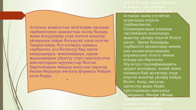 Алгачкы жамааттык мезгилдин аягында тарбиялоонун жамааттык салты балдар жана өспүрүмдөр үчүн өзгөчө жаштар үйлөрүнүн пайда болушуна алып келген. Чындыгында, бул коомдук адамды тарбиялоо, ага белгилүү бир эмгек көндүмдөрүн, жөндөмдөрүн, ырым-жырымдарын үйрөтүү үчүн уюштурулган мектептерден мурункулар болгон. Биргелешкен оюндар жана иш-чаралар билим берүүнүн негизги формасы бойдон кала берди. Матриархаттын шартында эркек балдар жана кыздар 7-8 жашка чейин бирге аялдардын жетекчилиги астында жана улгайган курагында өзүнчө тарбияланган. Патриархалдык кландык системанын алкагында жаштар үйлөрү өзүнчө болуп калат. Эркек балдарды тарбиялоо аксакалдар менен дин кызматкерлеринин карамагына толугу менен өткөрүлүп берилген. Мүлктүн стратификациясы жүрүп жатканда, кедей жана коомдун бай мүчөлөрү үчүн өзүнчө жаштар үйлөрү пайда болот. Алар, мисалы, ацтектер жана Майя урууларынын арасында (Америка), Маори (Жаңы Зеландия) патриархалдык жамааттын ажыроо баскычында болгон. 