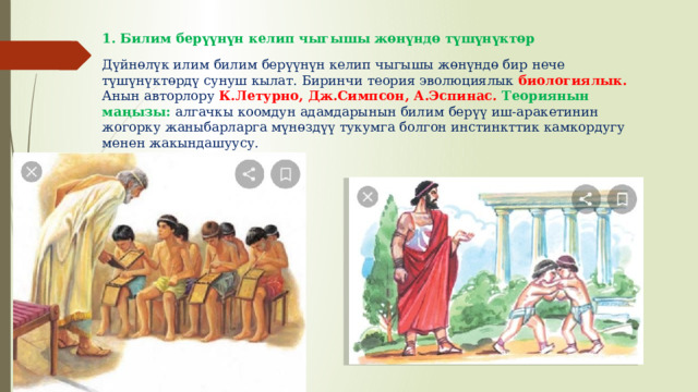 1. Билим берүүнүн келип чыгышы жөнүндө түшүнүктөр Дүйнөлүк илим билим берүүнүн келип чыгышы жөнүндө бир нече түшүнүктөрдү сунуш кылат. Биринчи теория эволюциялык биологиялык. Анын авторлору К.Летурно, Дж.Симпсон, А.Эспинас. Теориянын маңызы: алгачкы коомдун адамдарынын билим берүү иш-аракетинин жогорку жаныбарларга мүнөздүү тукумга болгон инстинкттик камкордугу менен жакындашуусу. 