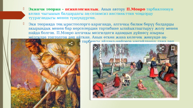 Экинчи теория – психологиялык . Анын автору П.Монро тарбиялоонун келип чыгышын балдардагы аң-сезимсиз инстинкттин чоңдорду туурагандыгы менен түшүндүргөн.  Эки теорияда тең ырастоолорго караганда, алгачкы билим берүү балдарды акырындык менен бар нерселердин тартибине ылайыкташтыруу жолу менен пайда болгон. П.Монро алгачкы мезгилдеги адамдын дүйнөсү азыркы мезгилде топтолгон деп айткан. Анын өткөн жана келечек жөнүндө аң-сезими дээрлик жок. Анын тарбиясы айлана-чөйрөгө ыңгайлашуу гана.деп эсептеген. 