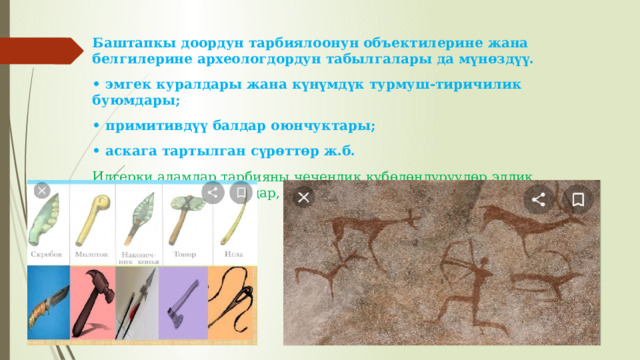 Баштапкы доордун тарбиялоонун объектилерине жана белгилерине археологдордун табылгалары да мүнөздүү. • эмгек куралдары жана күнүмдүк турмуш-тиричилик буюмдары; • примитивдүү балдар оюнчуктары; • аскага тартылган сүрөттөр ж.б. Илгерки адамдар тарбияны чечендик күбөлөндүрүүлөр,элдик оюндар, ырым-жырымдар, көңүл ачуу жана фольклор аркылуу жеткиришкен. 