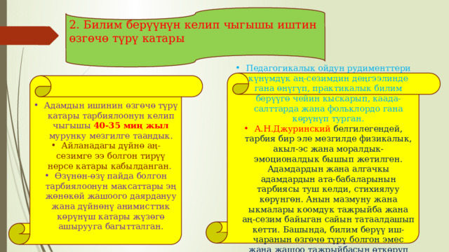 2. Билим берүүнүн келип чыгышы иштин өзгөчө түрү катары Педагогикалык ойдун рудименттери күнүмдүк аң-сезимдин деңгээлинде гана өнүгүп, практикалык билим берүүгө чейин кыскарып, каада-салттарда жана фольклордо гана көрүнүп турган. А.Н.Джуринский белгилегендей, тарбия бир эле мезгилде физикалык, акыл-эс жана моралдык-эмоционалдык бышып жетилген. Адамдардын жана алгачкы адамдардын ата-бабаларынын тарбиясы туш келди, стихиялуу көрүнгөн. Анын мазмуну жана ыкмалары коомдук тажрыйба жана аң-сезим байыган сайын татаалдашып кетти. Башында, билим берүү иш-чаранын өзгөчө түрү болгон эмес жана жашоо тажрыйбасын өткөрүп берүүгө чейин кыскарган Адамдын ишинин өзгөчө түрү катары тарбиялоонун келип чыгышы 40-35 миң жыл мурунку мезгилге таандык. Айланадагы дүйнө аң-сезимге ээ болгон тирүү нерсе катары кабылданган . Өзүнөн-өзү пайда болгон тарбиялоонун максаттары эң жөнөкөй жашоого даярдануу жана дүйнөнү анимисттик көрүнүш катары жүзөгө ашырууга багытталган. 