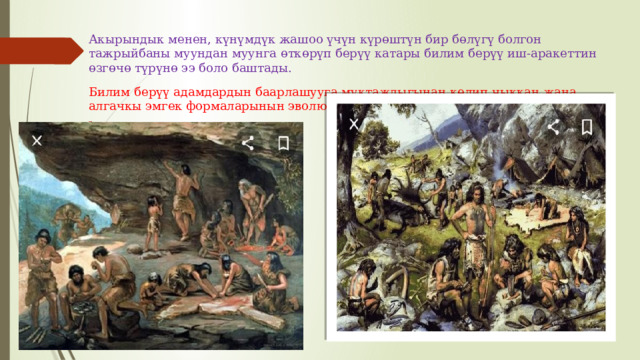 Акырындык менен, күнүмдүк жашоо үчүн күрөштүн бир бөлүгү болгон тажрыйбаны муундан муунга өткөрүп берүү катары билим берүү иш-аракеттин өзгөчө түрүнө ээ боло баштады. Билим берүү адамдардын баарлашууга муктаждыгынан келип чыккан жана алгачкы эмгек формаларынын эволюциясы менен тыгыз байланышта болгон. 