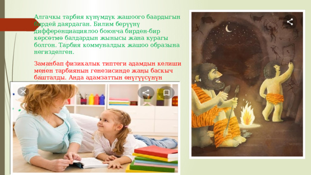 Алгачкы тарбия күнүмдүк жашоого баардыгын бирдей даярдаган. Билим берүүнү дифференциациялоо боюнча бирден-бир көрсөтмө балдардын жынысы жана курагы болгон. Тарбия коммуналдык жашоо образына негизделген. Заманбап физикалык типтеги адамдын келиши менен тарбиянын генезисинде жаңы баскыч башталды. Анда адамзаттын өнүгүүсүнүн социалдык багыты барган сайын бекемделип келген. 