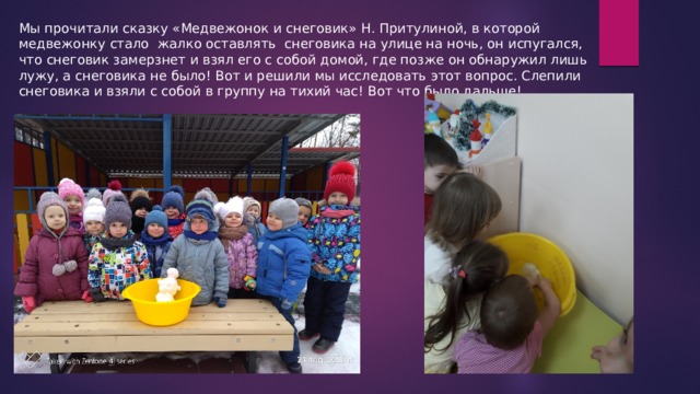 Мы прочитали сказку «Медвежонок и снеговик» Н. Притулиной, в которой медвежонку стало жалко оставлять снеговика на улице на ночь, он испугался, что снеговик замерзнет и взял его с собой домой, где позже он обнаружил лишь лужу, а снеговика не было! Вот и решили мы исследовать этот вопрос. Слепили снеговика и взяли с собой в группу на тихий час! Вот что было дальше! 