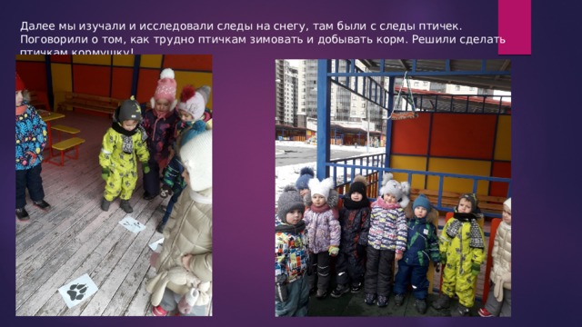 Далее мы изучали и исследовали следы на снегу, там были с следы птичек. Поговорили о том, как трудно птичкам зимовать и добывать корм. Решили сделать птичкам кормушку! 