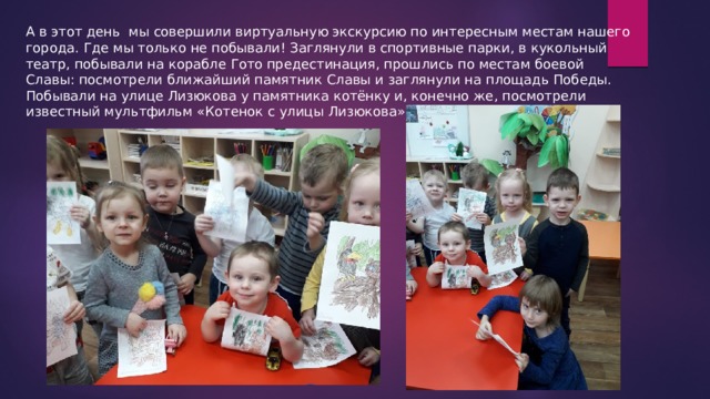 А в этот день мы совершили виртуальную экскурсию по интересным местам нашего города. Где мы только не побывали! Заглянули в спортивные парки, в кукольный театр, побывали на корабле Гото предестинация, прошлись по местам боевой Славы: посмотрели ближайший памятник Славы и заглянули на площадь Победы. Побывали на улице Лизюкова у памятника котёнку и, конечно же, посмотрели известный мультфильм «Котенок с улицы Лизюкова» 