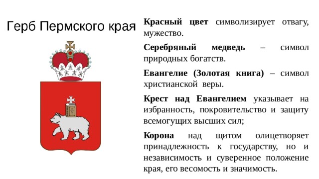 Красный цвет символизирует отвагу, мужество. Серебряный медведь – символ природных богатств. Евангелие (Золотая книга) – символ христианской веры. Крест над Евангелием указывает на избранность, покровительство и защиту всемогущих высших сил; Корона над щитом олицетворяет принадлежность к государству, но и независимость и суверенное положение края, его весомость и значимость. 