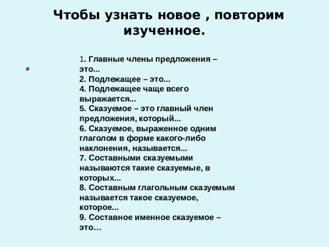   Чтобы узнать новое , повторим изученное.   1 . Главные члены предложения – это... 2. Подлежащее – это... 4. Подлежащее чаще всего выражается... 5. Сказуемое – это главный член предложения, который... 6. Сказуемое, выраженное одним глаголом в форме какого-либо наклонения, называется... 7. Составными сказуемыми называются такие сказуемые, в которых... 8. Составным глагольным сказуемым называется такое сказуемое, которое... 9. Составное именное сказуемое – это… . 