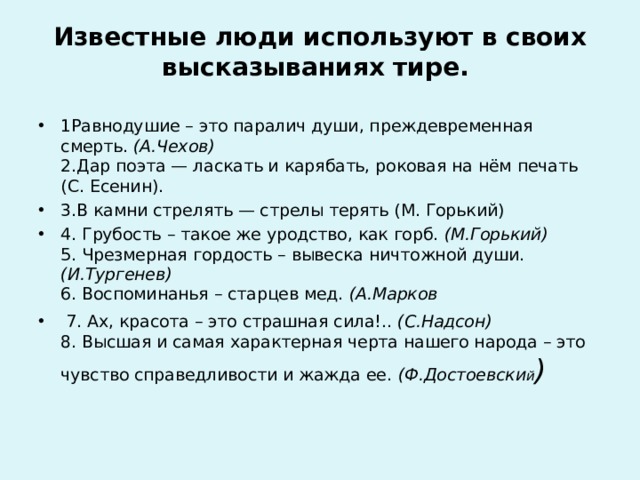   Известные люди используют в своих высказываниях тире.   1Равнодушие – это паралич души, преждевременная смерть.  (А.Чехов)  2.Дар поэта — ласкать и карябать, роковая на нём печать (С. Есенин). 3.В камни стрелять — стрелы терять (М. Горький) 4. Грубость – такое же уродство, как горб. (М.Горький)  5. Чрезмерная гордость – вывеска ничтожной души. (И.Тургенев)  6. Воспоминанья – старцев мед. (А.Марков  7. Ах, красота – это страшная сила!..  (С.Надсон)  8. Высшая и самая характерная черта нашего народа – это чувство справедливости и жажда ее.  (Ф.Достоевски й )   