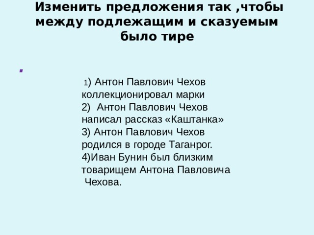   Изменить предложения так ,чтобы между подлежащим и сказуемым было тире   .   1 ) Антон Павлович Чехов коллекционировал марки 2) Антон Павлович Чехов написал рассказ «Каштанка» 3) Антон Павлович Чехов родился в городе Таганрог. 4)Иван Бунин был близким товарищем Антона Павловича Чехова.   