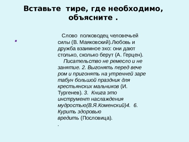  Вставьте тире, где необходимо, объясните .       Слово полководец человечьей силы (В. Маяковский).Любовь и дружба взаимное эхо: они дают столько, сколько берут (А. Герцен). Писательство не ремесло и не занятие. 2. Выгонять перед вече­ром и пригонять на утренней заре табун большой праздник для крестьян­ских мальчиков  (И. Тургенев).  3. Книга это инструмент наслаждения мудростью(В.Я.Коменский)4.   6. Курить здоровью вредить  (Пословица).  . . 