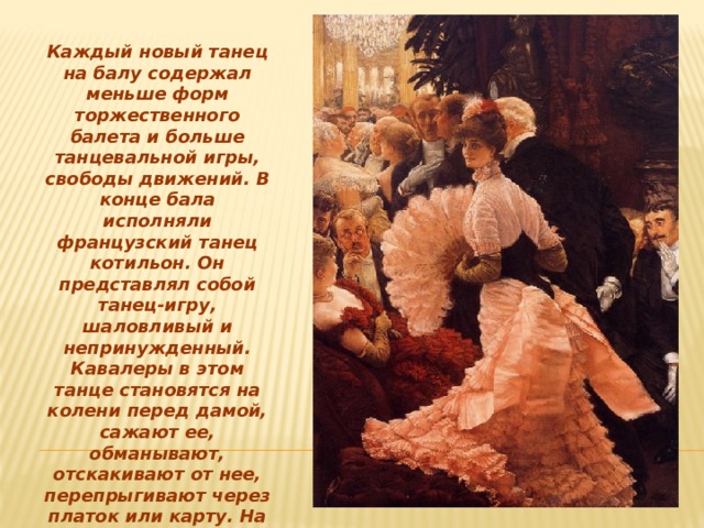 Каждый новый танец на балу содержал меньше форм торжественного балета и больше танцевальной игры, свободы движений. В конце бала исполняли французский танец котильон. Он представлял собой танец-игру, шаловливый и непринужденный. Кавалеры в этом танце становятся на колени перед дамой, сажают ее, обманывают, отскакивают от нее, перепрыгивают через платок или карту. На балах, кроме основных, были и другие старинные танцы — гавоты, кадрили, польки. Все зависело от моды и вкусов устроителей балов. 