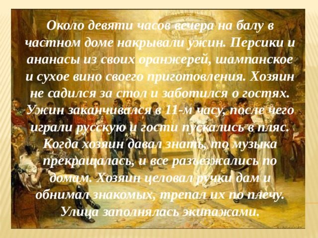Около девяти часов вечера на балу в частном доме накрывали ужин. Персики и ананасы из своих оранжерей, шампанское и сухое вино своего приготовления. Хозяин не садился за стол и заботился о гостях. Ужин заканчивался в 11-м часу, после чего играли русскую и гости пускались в пляс. Когда хозяин давал знать, то музыка прекращалась, и все разъезжались по домам. Хозяин целовал ручки дам и обнимал знакомых, трепал их по плечу. Улица заполнялась экипажами. 