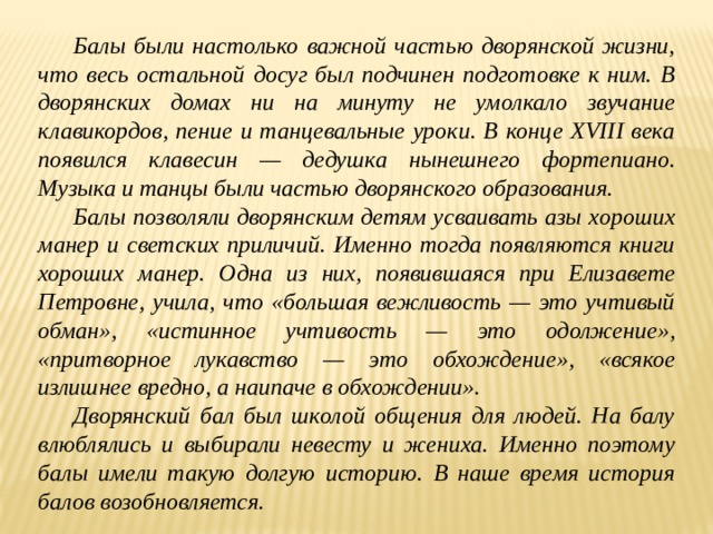  Балы были настолько важной частью дворянской жизни, что весь остальной досуг был подчинен подготовке к ним. В дворянских домах ни на минуту не умолкало звучание клавикордов, пение и танцевальные уроки. В конце XVIII века появился клавесин — дедушка нынешнего фортепиано. Музыка и танцы были частью дворянского образования.  Балы позволяли дворянским детям усваивать азы хороших манер и светских приличий. Именно тогда появляются книги хороших манер. Одна из них, появившаяся при Елизавете Петровне, учила, что «большая вежливость — это учтивый обман», «истинное учтивость — это одолжение», «притворное лукавство — это обхождение», «всякое излишнее вредно, а наипаче в обхождении».  Дворянский бал был школой общения для людей. На балу влюблялись и выбирали невесту и жениха. Именно поэтому балы имели такую долгую историю. В наше время история балов возобновляется.  