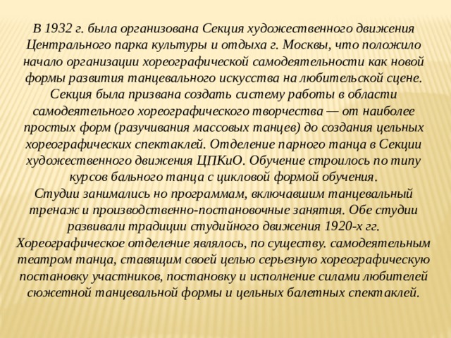 В 1932 г. была организована Секция художественного движения Центрального парка культуры и отдыха г. Москвы, что положило начало организации хореографической самодеятельности как новой формы развития танцевального искусства на любительской сцене. Секция была призвана создать систему работы в области самодеятельного хореографического творчества — от наиболее простых форм (разучивания массовых танцев) до создания цельных хореографических спектаклей. Отделение парного танца в Секции художественного движения ЦПКиО. Обучение строилось по типу курсов бального танца с цикловой формой обучения. Студии занимались но программам, включавшим танцевальный тренаж и производственно-постановочные занятия. Обе студии развивали традиции студийного движения 1920-х гг. Хореографическое отделение являлось, по существу. самодеятельным театром танца, ставящим своей целью серьезную хореографическую постановку участников, постановку и исполнение силами любителей сюжетной танцевальной формы и цельных балетных спектаклей.  