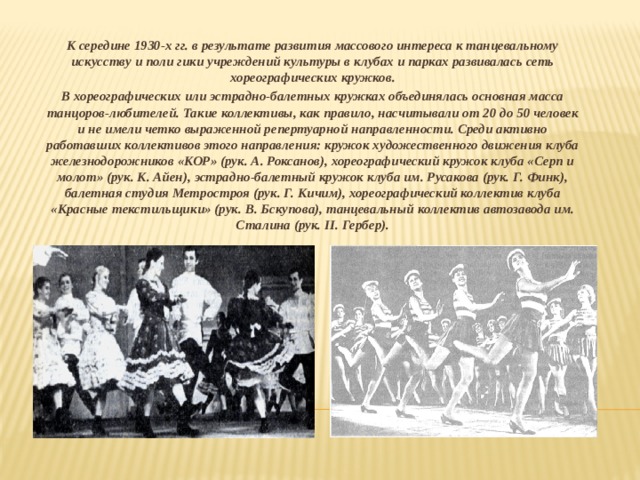 К середине 1930-х гг. в результате развития массового интереса к танцевальному искусству и поли гики учреждений культуры в клубах и парках развивалась сеть хореографических кружков. В хореографических или эстрадно-балетных кружках объединялась основная масса танцоров-любителей. Такие коллективы, как правило, насчитывали от 20 до 50 человек и не имели четко выраженной репертуарной направленности. Среди активно работавших коллективов этого направления: кружок художественного движения клуба железнодорожников «КОР» (рук. А. Роксанов), хореографический кружок клуба «Серп и молот» (рук. К. Айен), эстрадно-балетный кружок клуба им. Русакова (рук. Г. Финк), балетная студия Метростроя (рук. Г. Кичим), хореографический коллектив клуба «Красные текстильщики» (рук. В. Бскупова), танцевальный коллектив автозавода им. Сталина (рук. II. Гербер).  
