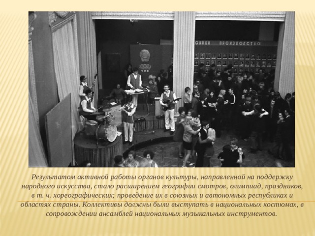 Результатом активной работы органов культуры, направленной на поддержку народного искусства, стало расширением географии смотров, олимпиад, праздников, в т. ч. хореографических; проведение их в союзных и автономных республиках и областях страны. Коллективы должны были выступать в национальных костюмах, в сопровождении ансамблей национальных музыкальных инструментов.  