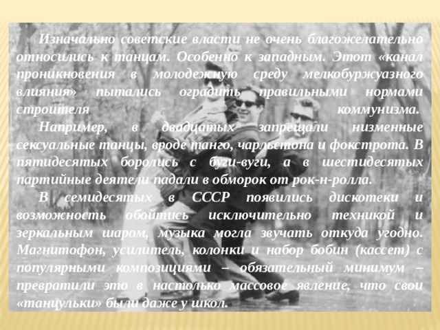  Изначально советские власти не очень благожелательно относились к танцам. Особенно к западным. Этот «канал проникновения в молодежную среду мелкобуржуазного влияния» пытались оградить правильными нормами строителя коммунизма.    Например, в двадцатых запрещали низменные сексуальные танцы, вроде танго, чарльстона и фокстрота. В пятидесятых боролись с буги-вуги, а в шестидесятых партийные деятели падали в обморок от рок-н-ролла.   В семидесятых в СССР появились дискотеки и возможность обойтись исключительно техникой и зеркальным шаром, музыка могла звучать откуда угодно. Магнитофон, усилитель, колонки и набор бобин (кассет) с популярными композициями – обязательный минимум – превратили это в настолько массовое явление, что свои «танцульки» были даже у школ. 