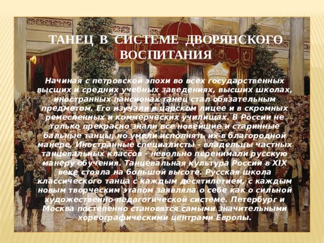 ТАНЕЦ В СИСТЕМЕ ДВОРЯНСКОГО ВОСПИТАНИЯ Начиная с петровской эпохи во всех государственных высших и средних учебных заведениях, высших школах, иностранных пансионах танец стал обязательным предметом. Его изучали в царском лицее и в скромных ремесленных и коммерческих училищах. В России не только прекрасно знали все новейшие и старинные бальные танцы, но умели исполнять их в благородной манере. Иностранные специалисты - владельцы частных танцевальных классов - невольно перенимали русскую манеру обучения. Танцевальная культура России в XIX веке стояла на большой высоте. Русская школа классического танца с каждым десятилетием, с каждым новым творческим этапом заявляла о себе как о сильной художественно-педагогической системе. Петербург и Москва постепенно становятся самыми значительными хореографическими центрами Европы.  