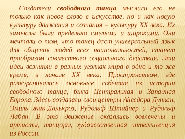  Создатели свободного танца мыслили его не только как новое слово в искусстве, но и как новую культуру движения и сознания – культуру ХХ века. Их замыслы были предельно смелыми и широкими. Они мечтали о том, что танец даст универсальный язык для общения людей всех национальностей, станет прообразом совместного социального действия. Эти идеи возникли в разных уголках мира в одно и то же время, в начале ХХ века. Пространством, где разворачивались основные события из истории свободного танца, была Центральная и Западная Европа. Здесь создавали свои центры Айседора Дункан, Эмиль Жак-Далькроз, Рудольф Штайнер и Рудольф Лабан. В это движение оказались вовлечены и артисты, танцоры, художественная интеллигенция из России. 