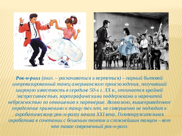 Рок-н-ролл (англ. – раскачиваться и вертеться) – парный бытовой импровизированный танец американского происхождения, получивший широкую известность в середине 50-х г. ХХ в., отличается крайней экспрессивностью, хореографическими поддержками и нарочитой небрежностью по отношению к партнерше. Возможно, вышеприведенное определение применимо к танцу тех лет, но совершенно не подходит к акробатическому рок-н-роллу начала XXI века. Головокружительная акробатика в сочетании с бешеным темпом и сложнейшим танцем – вот что такое современный рок-н-ролл. 
